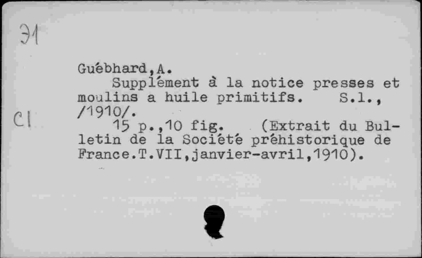 ﻿Guébhard,А.
Supplément à la notice presses et moulins a huile primitifs. S.I.,
4	/1910/.
15 р.,Ю fig. (Extrait du Bulletin de la Société préhistorique de Franc e.T.VII,janvier-avril,1910).